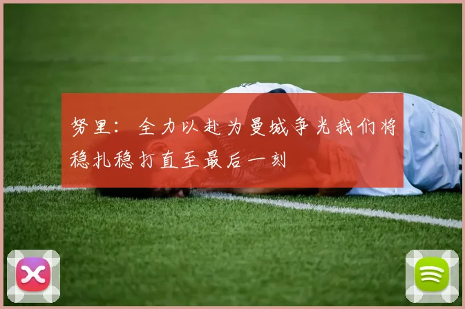 努里：全力以赴为曼城争光我们将稳扎稳打直至最后一刻