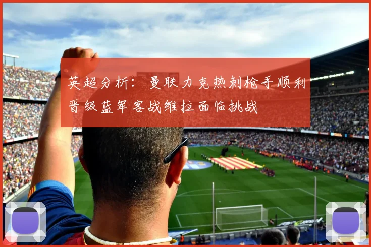 英超分析：曼联力克热刺枪手顺利晋级蓝军客战维拉面临挑战
