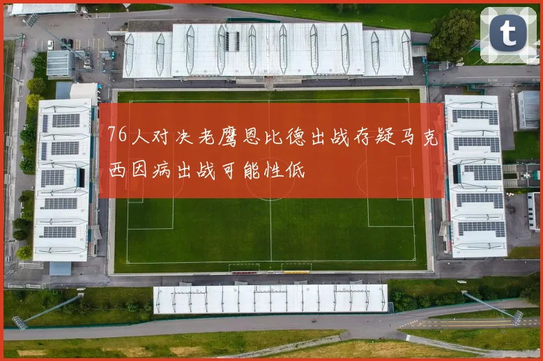 76人对决老鹰恩比德出战存疑马克西因病出战可能性低