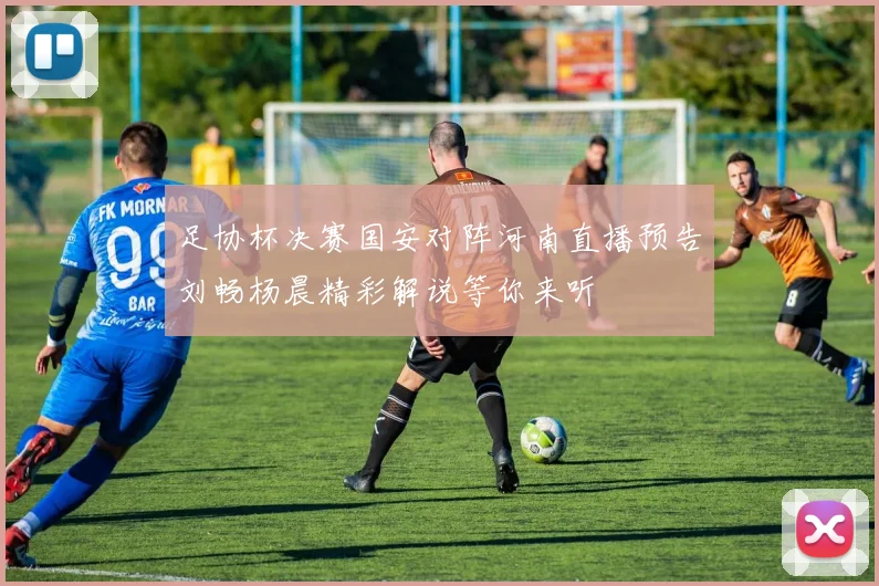 足协杯决赛国安对阵河南直播预告刘畅杨晨精彩解说等你来听