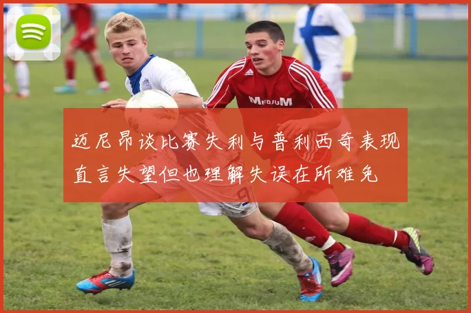 迈尼昂谈比赛失利与普利西奇表现直言失望但也理解失误在所难免