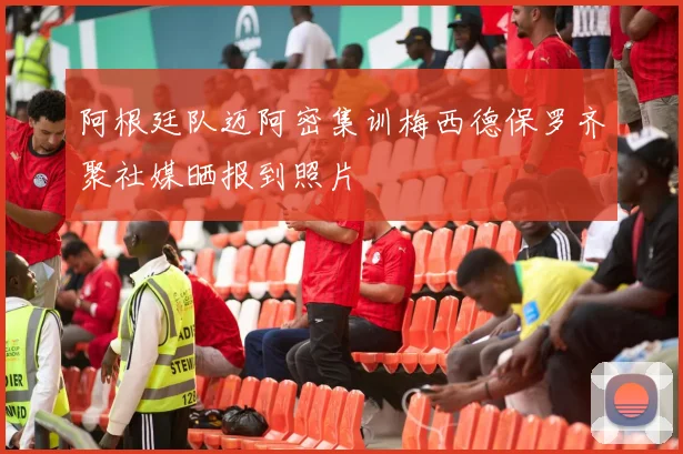 阿根廷队迈阿密集训梅西德保罗齐聚社媒晒报到照片