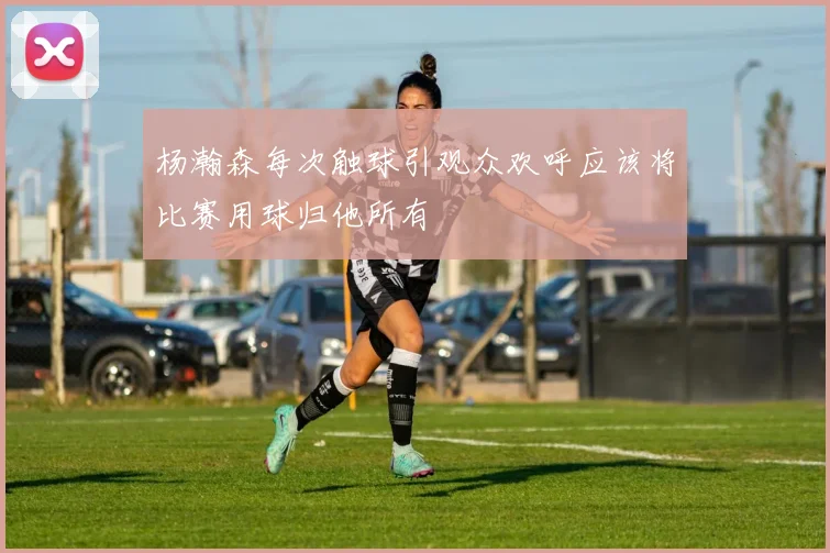 杨瀚森每次触球引观众欢呼应该将比赛用球归他所有