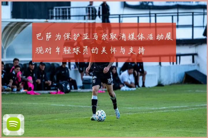 巴萨为保护亚马尔取消媒体活动展现对年轻球员的关怀与支持