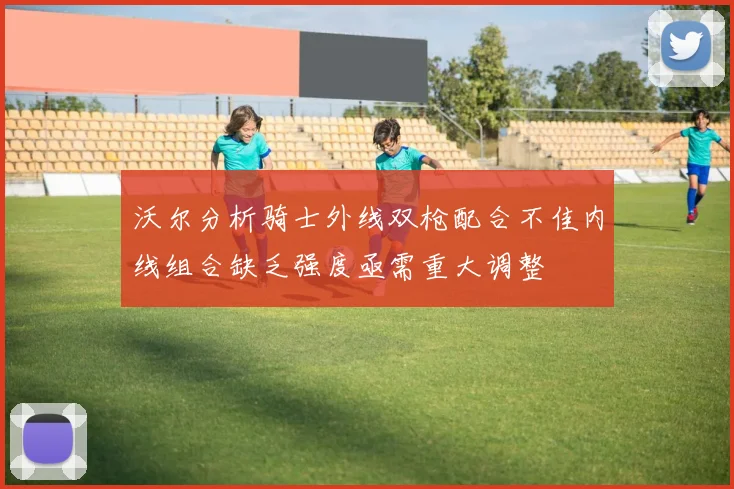 沃尔分析骑士外线双枪配合不佳内线组合缺乏强度亟需重大调整