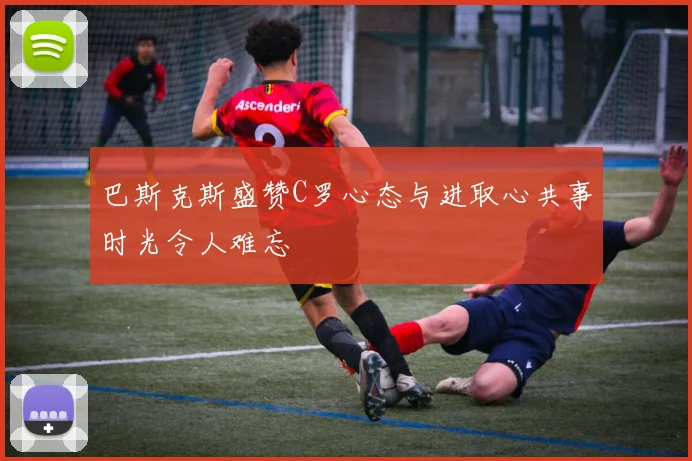 巴斯克斯盛赞C罗心态与进取心共事时光令人难忘