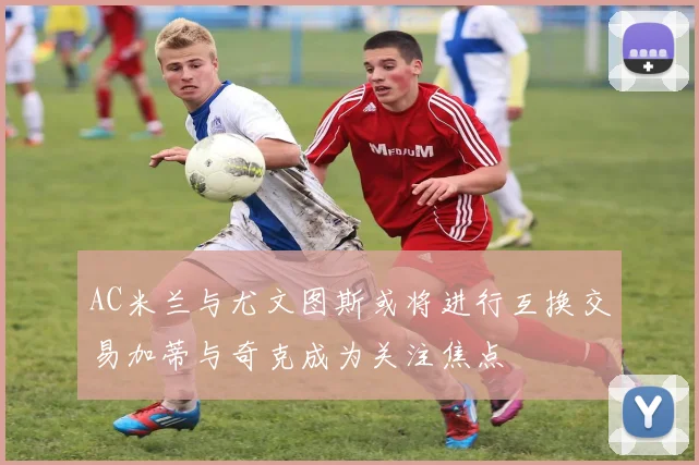 AC米兰与尤文图斯或将进行互换交易加蒂与奇克成为关注焦点