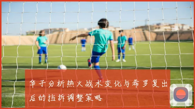 华子分析热火战术变化与希罗复出后的挡拆调整策略