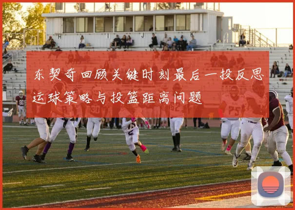 东契奇回顾关键时刻最后一投反思运球策略与投篮距离问题