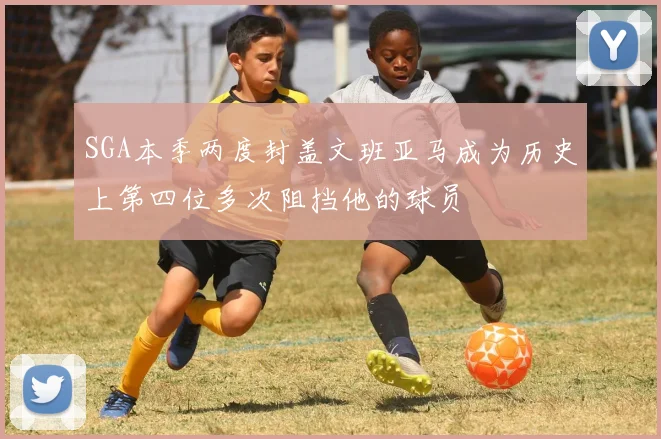SGA本季两度封盖文班亚马成为历史上第四位多次阻挡他的球员