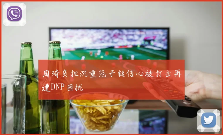 周琦负担沉重范子铭信心被打击再遭DNP困扰