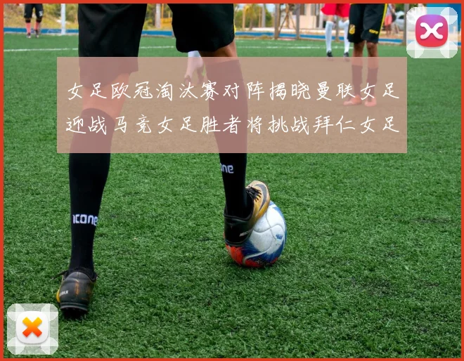 女足欧冠淘汰赛对阵揭晓曼联女足迎战马竞女足胜者将挑战拜仁女足