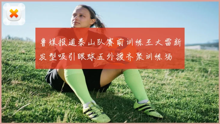 鲁媒报道泰山队赛前训练王大雷新发型吸引眼球五外援齐聚训练场