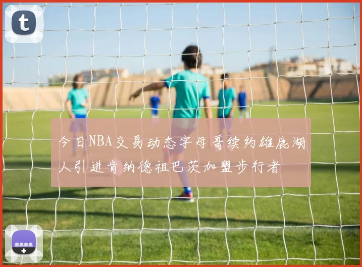 今日NBA交易动态字母哥续约雄鹿湖人引进肯纳德祖巴茨加盟步行者