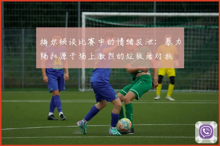 梅尔顿谈比赛中的情绪发泄：暴力隔扣源于场上激烈的垃圾话对抗