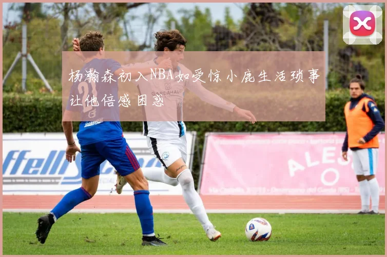 杨瀚森初入NBA如受惊小鹿生活琐事让他倍感困惑