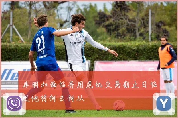 库明加面临弃用危机交易截止日临近他将何去何从