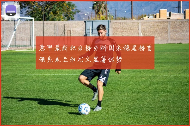 意甲最新积分榜分析国米稳居榜首领先米兰和尤文显著优势