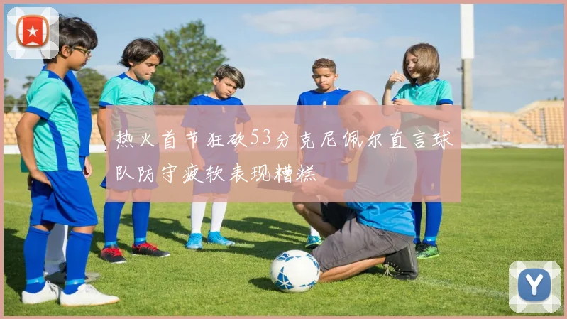 热火首节狂砍53分克尼佩尔直言球队防守疲软表现糟糕