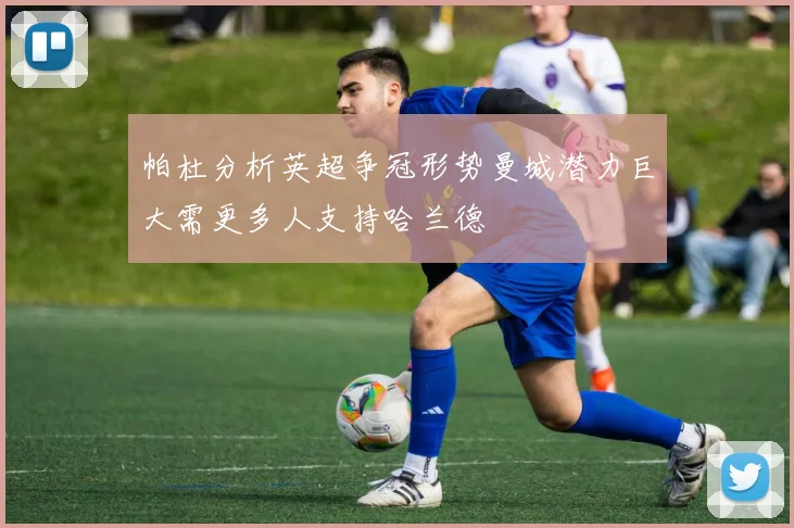 帕杜分析英超争冠形势曼城潜力巨大需更多人支持哈兰德