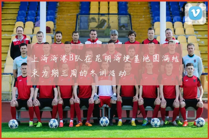 上海海港B队在昆明海埂基地圆满结束为期三周的冬训活动