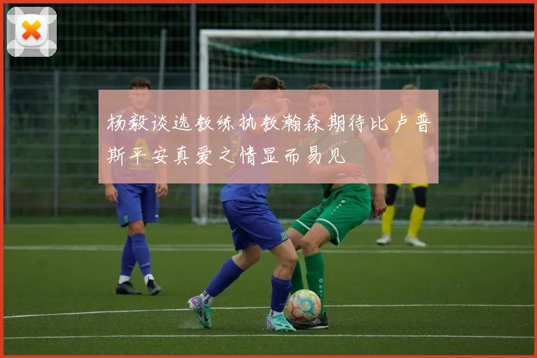 杨毅谈选教练执教瀚森期待比卢普斯平安真爱之情显而易见