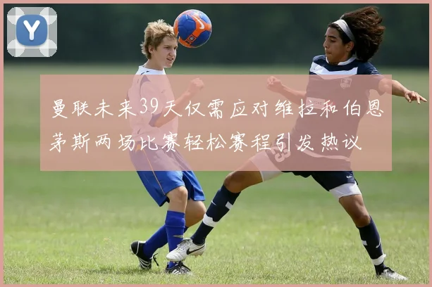 曼联未来39天仅需应对维拉和伯恩茅斯两场比赛轻松赛程引发热议