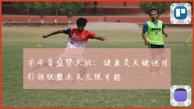 字母哥盛赞文班：健康是关键他将引领联盟未来无限可能