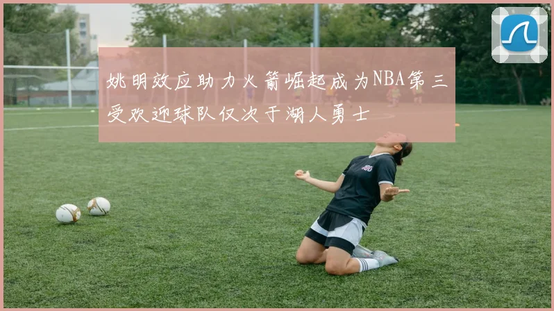 姚明效应助力火箭崛起成为NBA第三受欢迎球队仅次于湖人勇士
