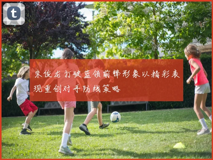 朱俊龙打破蓝领前锋形象以精彩表现重创对手防线策略