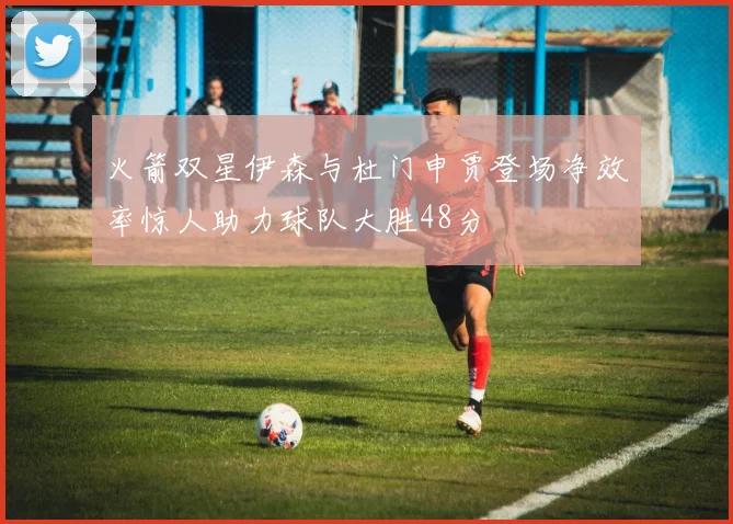 火箭双星伊森与杜门申贾登场净效率惊人助力球队大胜48分