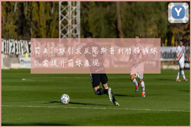罚丢16球引发反思斯普利特强调球队需提升罚球表现