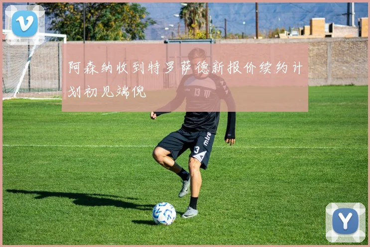 阿森纳收到特罗萨德新报价续约计划初见端倪