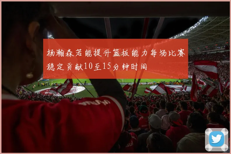 杨瀚森若能提升篮板能力每场比赛稳定贡献10至15分钟时间